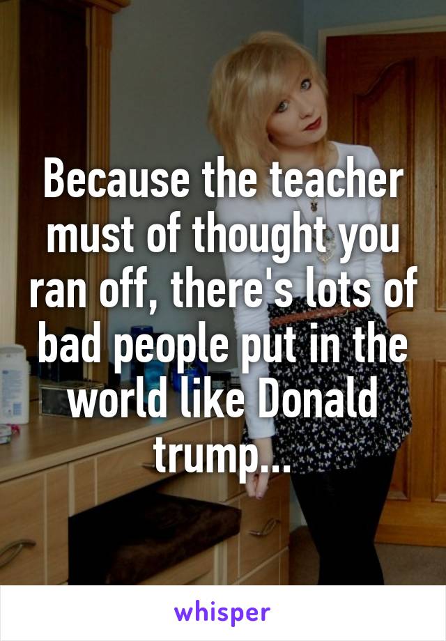 Because the teacher must of thought you ran off, there's lots of bad people put in the world like Donald trump...