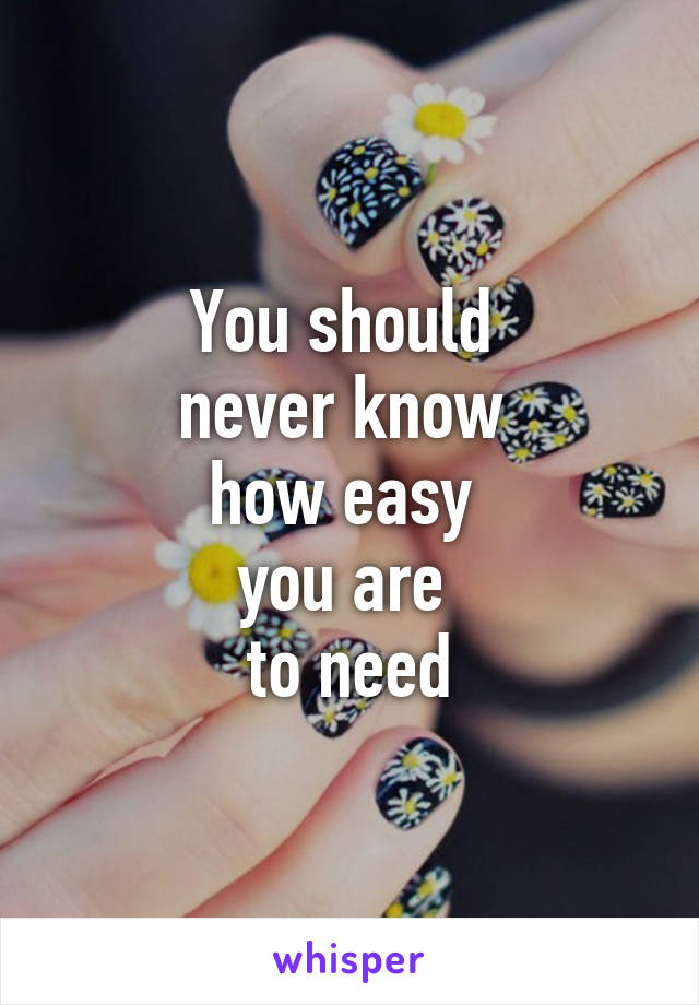 You should 
never know 
how easy 
you are 
to need