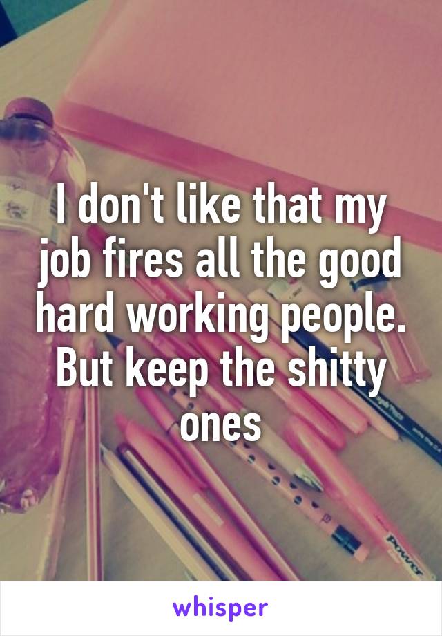 I don't like that my job fires all the good hard working people. But keep the shitty ones