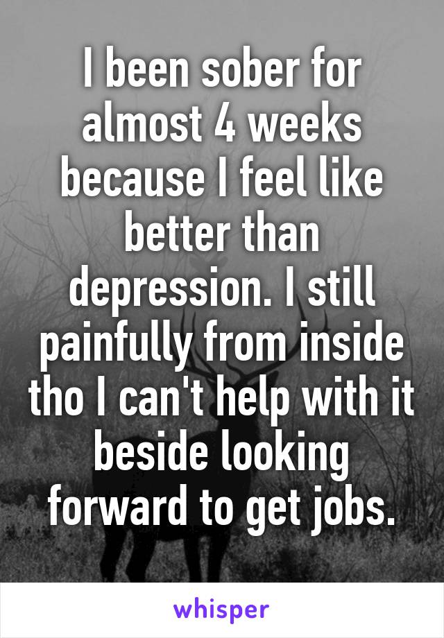 I been sober for almost 4 weeks because I feel like better than depression. I still painfully from inside tho I can't help with it beside looking forward to get jobs.
