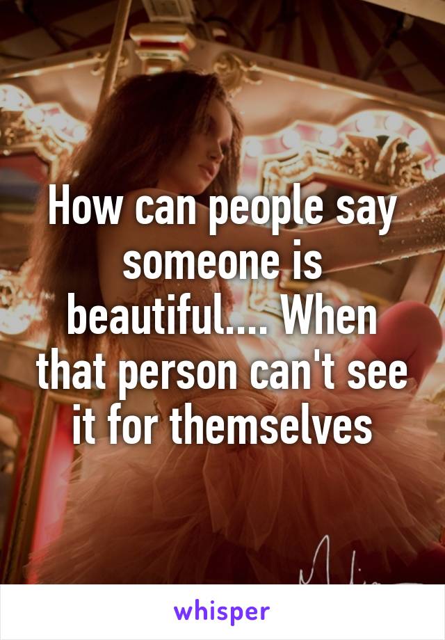 How can people say someone is beautiful.... When that person can't see it for themselves