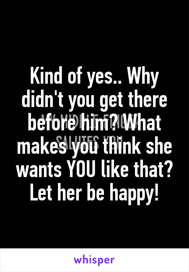 Kind of yes.. Why didn't you get there before him? What makes you think she wants YOU like that? Let her be happy!