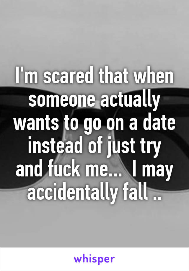 I'm scared that when someone actually wants to go on a date instead of just try and fuck me...  I may accidentally fall ..