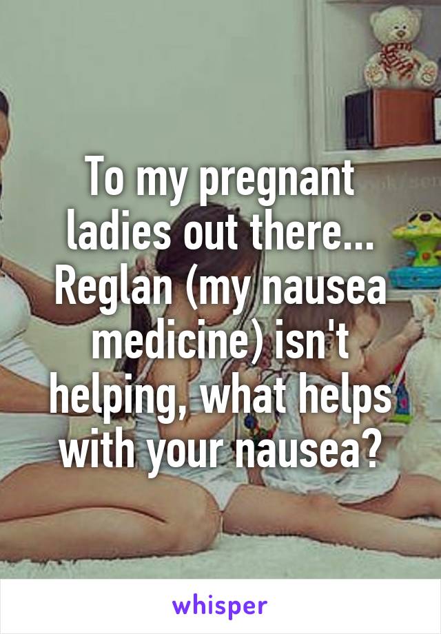 To my pregnant ladies out there... Reglan (my nausea medicine) isn't helping, what helps with your nausea?