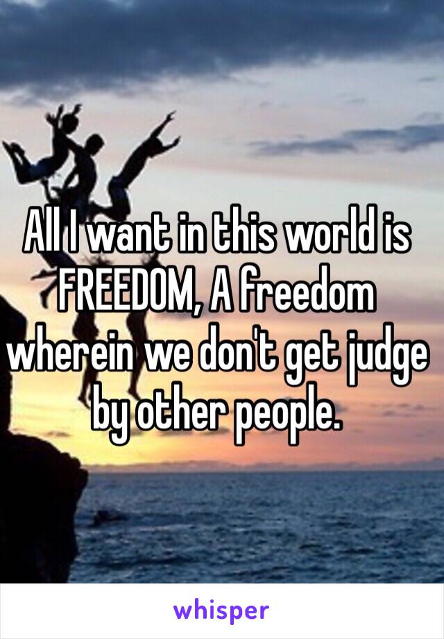 All I want in this world is FREEDOM, A freedom wherein we don't get judge by other people.