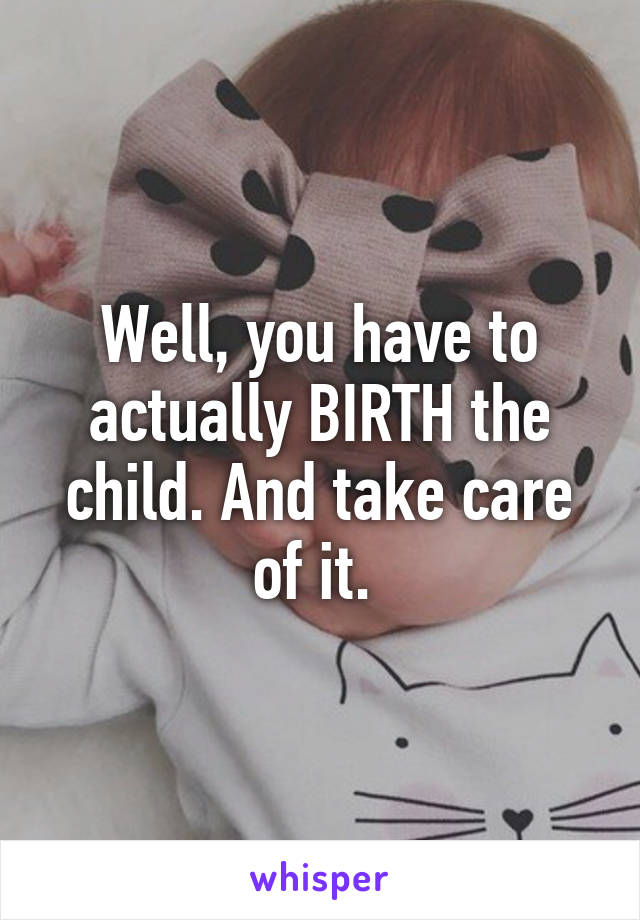 Well, you have to actually BIRTH the child. And take care of it. 