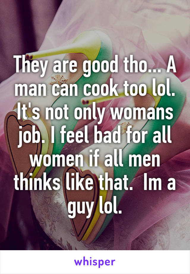 They are good tho... A man can cook too lol. It's not only womans job. I feel bad for all women if all men thinks like that.  Im a guy lol.