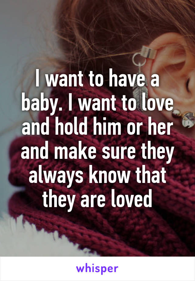 I want to have a baby. I want to love and hold him or her and make sure they always know that they are loved