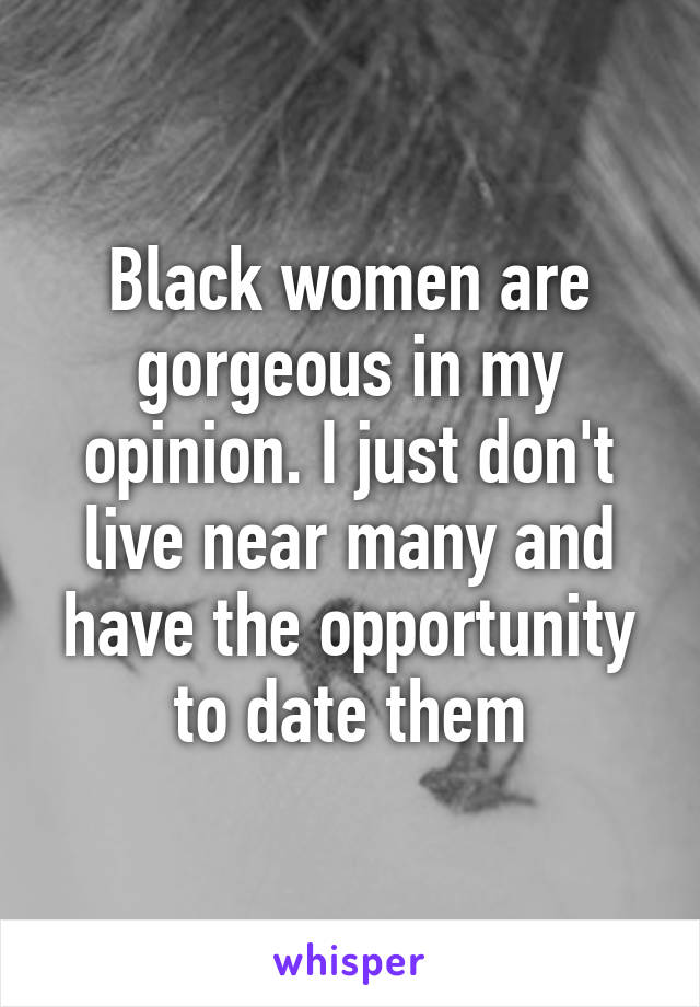 Black women are gorgeous in my opinion. I just don't live near many and have the opportunity to date them