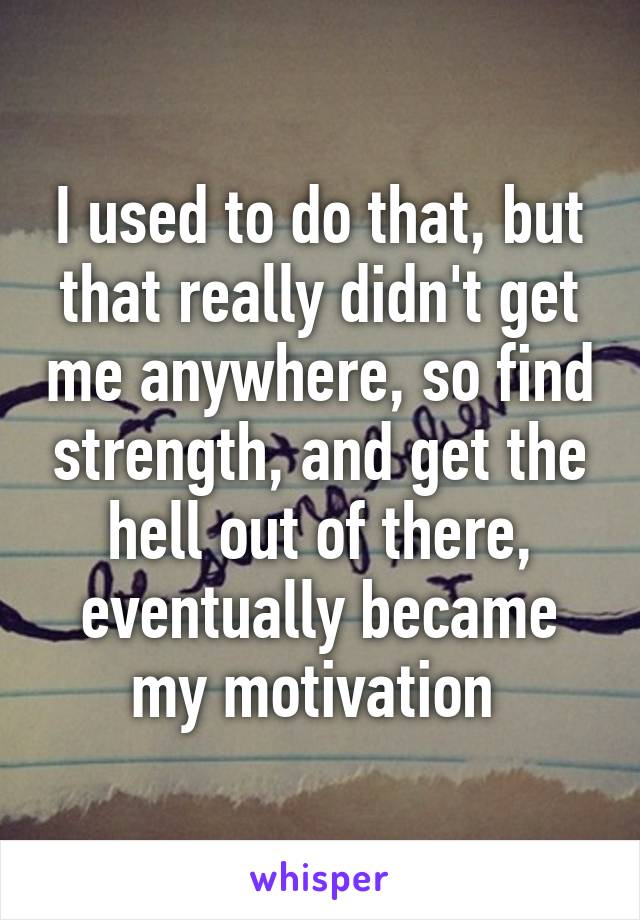 I used to do that, but that really didn't get me anywhere, so find strength, and get the hell out of there, eventually became my motivation 