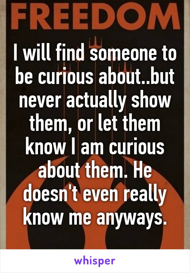 I will find someone to be curious about..but never actually show them, or let them know I am curious about them. He doesn't even really know me anyways.