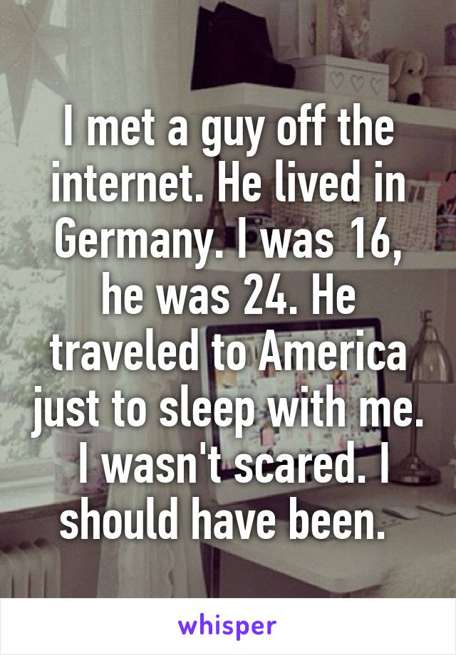 I met a guy off the internet. He lived in Germany. I was 16, he was 24. He traveled to America just to sleep with me.  I wasn't scared. I should have been. 