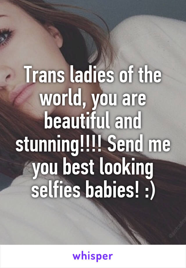 Trans ladies of the world, you are beautiful and stunning!!!! Send me you best looking selfies babies! :)