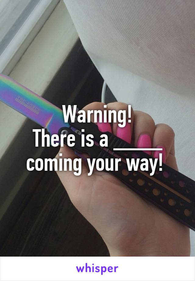 Warning!
There is a ____ coming your way! 