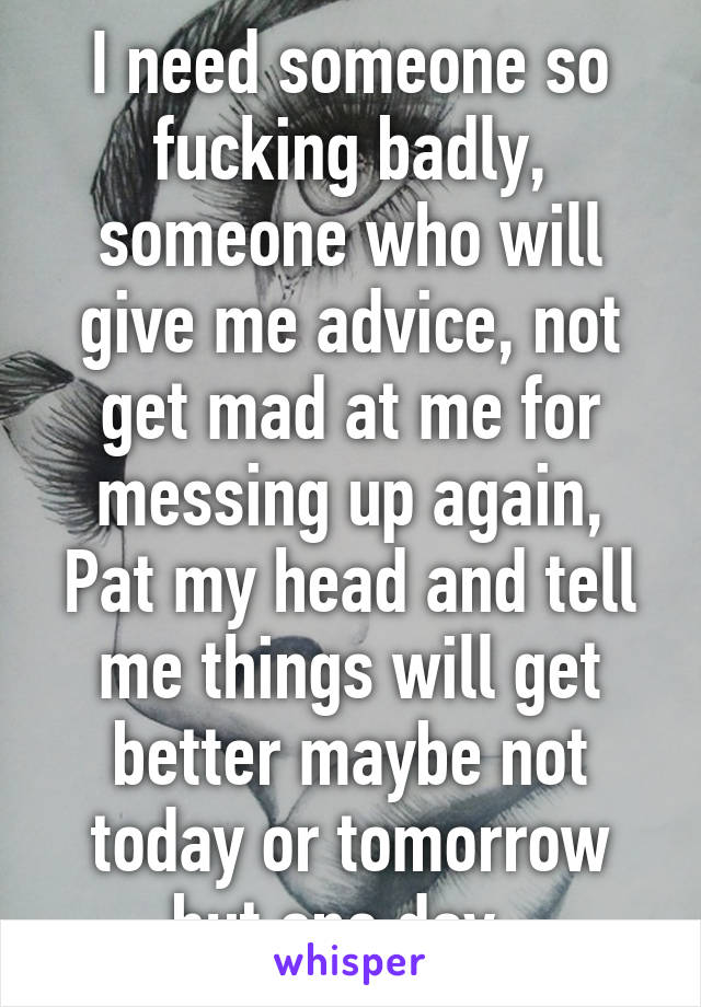 I need someone so fucking badly, someone who will give me advice, not get mad at me for messing up again, Pat my head and tell me things will get better maybe not today or tomorrow but one day..