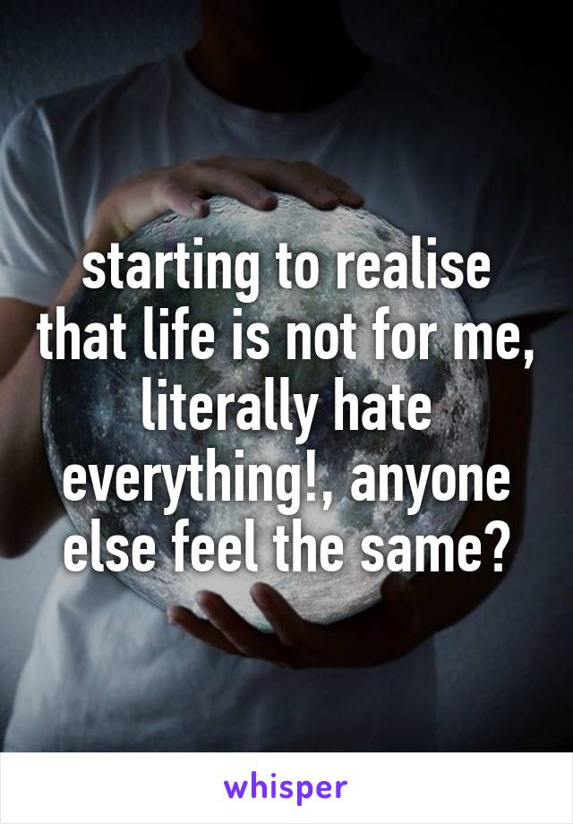 starting to realise that life is not for me, literally hate everything!, anyone else feel the same?