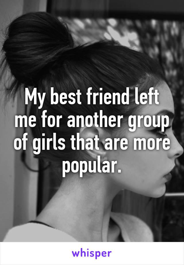 My best friend left me for another group of girls that are more popular.