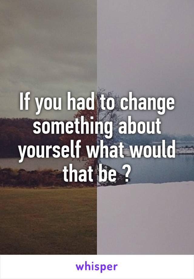 If you had to change something about yourself what would that be ?