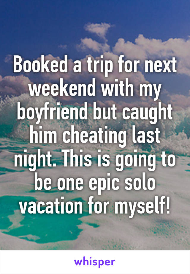 Booked a trip for next weekend with my boyfriend but caught him cheating last night. This is going to be one epic solo vacation for myself!