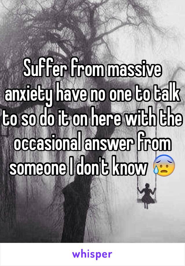 Suffer from massive anxiety have no one to talk to so do it on here with the occasional answer from someone I don't know 😰