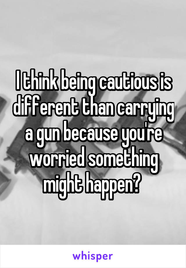 I think being cautious is different than carrying a gun because you're worried something might happen? 