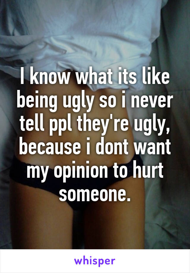 I know what its like being ugly so i never tell ppl they're ugly, because i dont want my opinion to hurt someone.