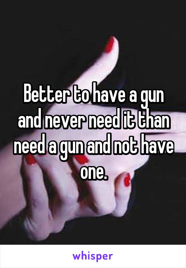 Better to have a gun and never need it than need a gun and not have one.