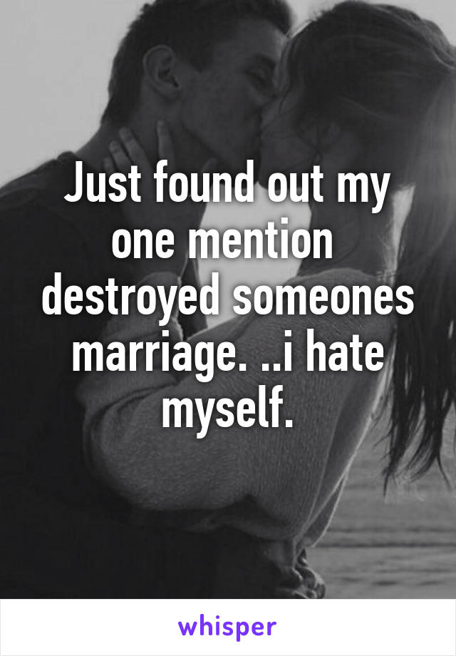 Just found out my one mention  destroyed someones marriage. ..i hate myself.
