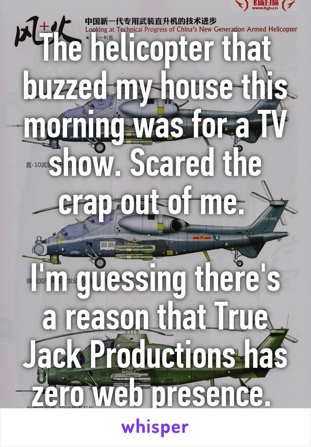 The helicopter that buzzed my house this morning was for a TV show. Scared the crap out of me. 

I'm guessing there's a reason that True Jack Productions has zero web presence. 