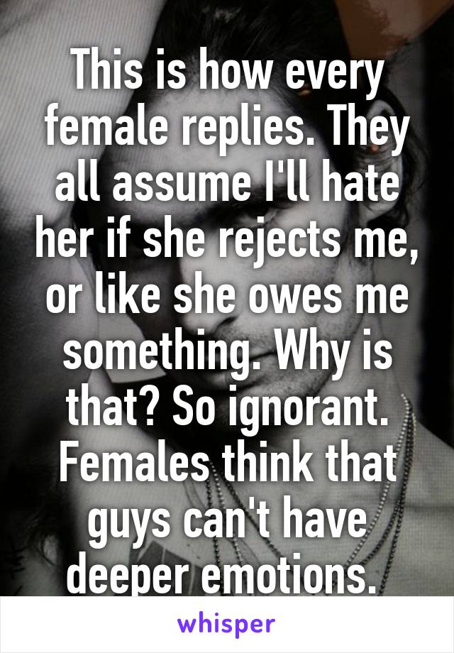 This is how every female replies. They all assume I'll hate her if she rejects me, or like she owes me something. Why is that? So ignorant. Females think that guys can't have deeper emotions. 