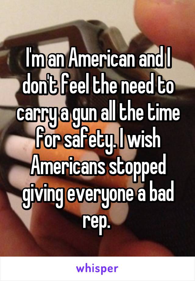 I'm an American and I don't feel the need to carry a gun all the time for safety. I wish Americans stopped giving everyone a bad rep. 