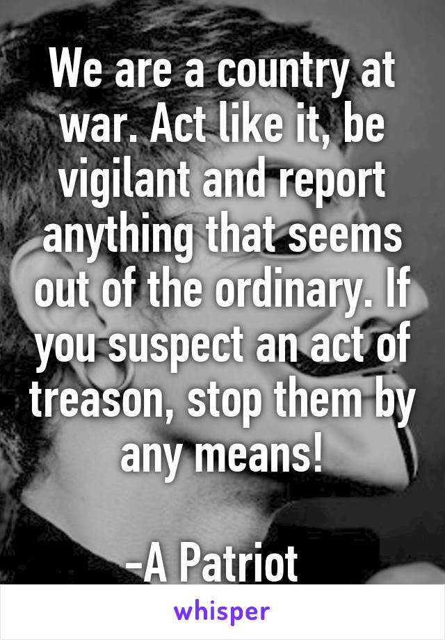 We are a country at war. Act like it, be vigilant and report anything that seems out of the ordinary. If you suspect an act of treason, stop them by any means!

-A Patriot  