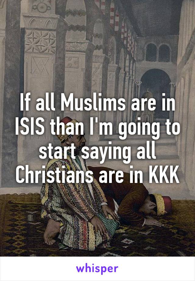 If all Muslims are in ISIS than I'm going to start saying all Christians are in KKK