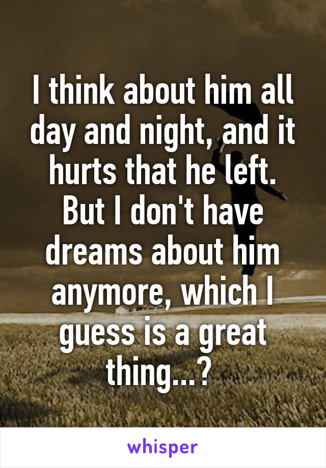 I think about him all day and night, and it hurts that he left.
But I don't have dreams about him anymore, which I guess is a great thing...? 