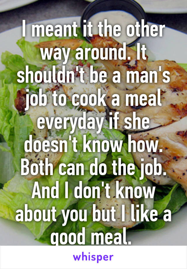 I meant it the other way around. It shouldn't be a man's job to cook a meal everyday if she doesn't know how. Both can do the job. And I don't know about you but I like a good meal. 