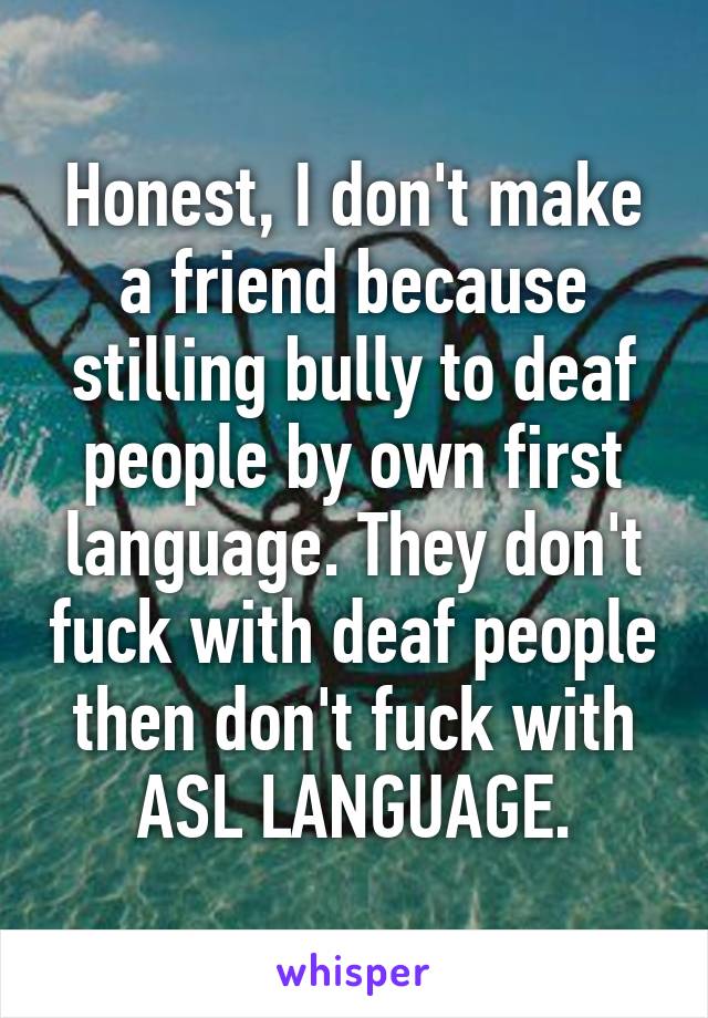 Honest, I don't make a friend because stilling bully to deaf people by own first language. They don't fuck with deaf people then don't fuck with ASL LANGUAGE.