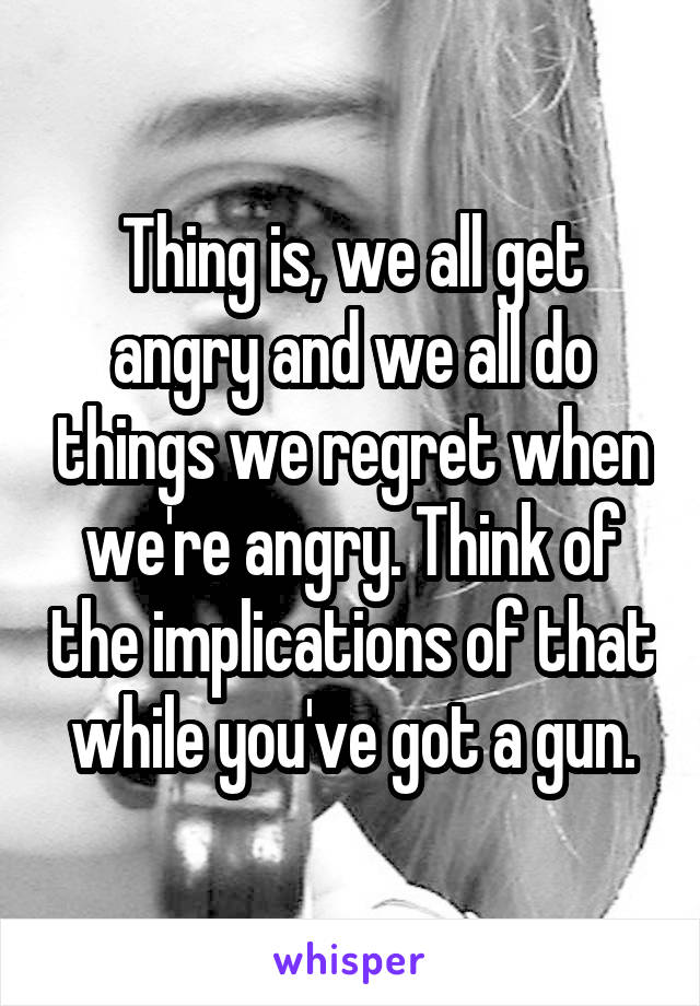 Thing is, we all get angry and we all do things we regret when we're angry. Think of the implications of that while you've got a gun.