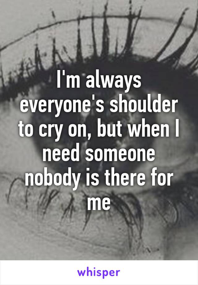 I'm always everyone's shoulder to cry on, but when I need someone nobody is there for me