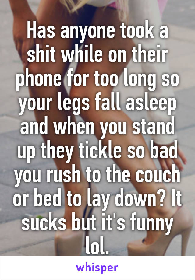 Has anyone took a shit while on their phone for too long so your legs fall asleep and when you stand up they tickle so bad you rush to the couch or bed to lay down? It sucks but it's funny lol.