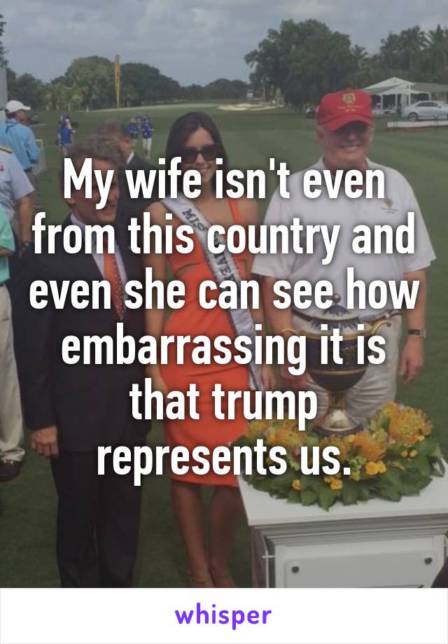 My wife isn't even from this country and even she can see how embarrassing it is that trump represents us.