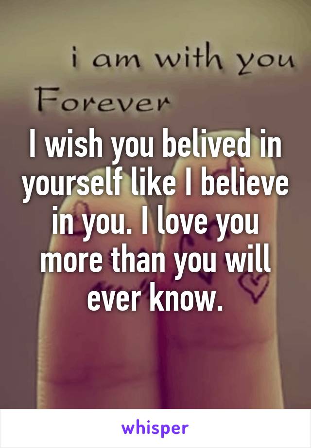 I wish you belived in yourself like I believe in you. I love you more than you will ever know.