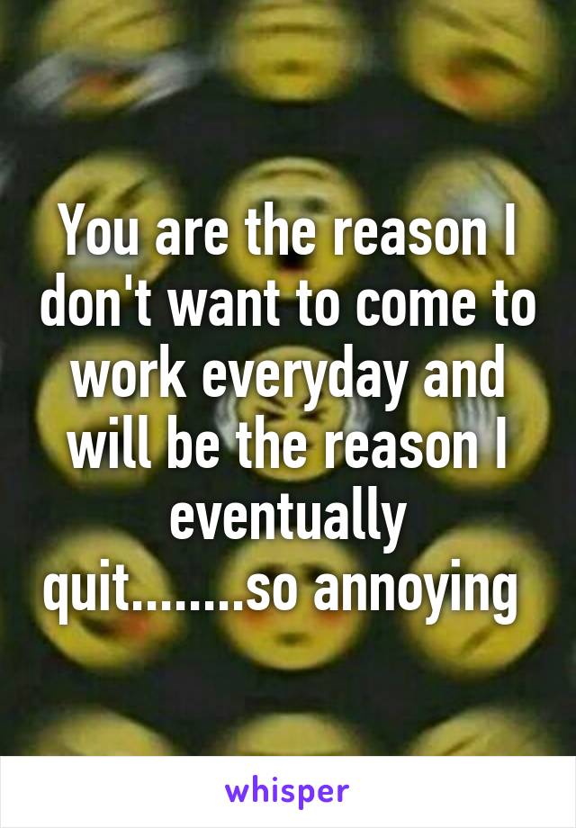 You are the reason I don't want to come to work everyday and will be the reason I eventually quit........so annoying 