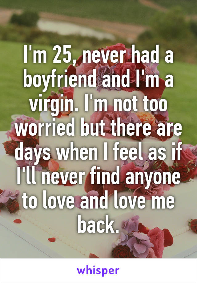 I'm 25, never had a boyfriend and I'm a virgin. I'm not too worried but there are days when I feel as if I'll never find anyone to love and love me back.