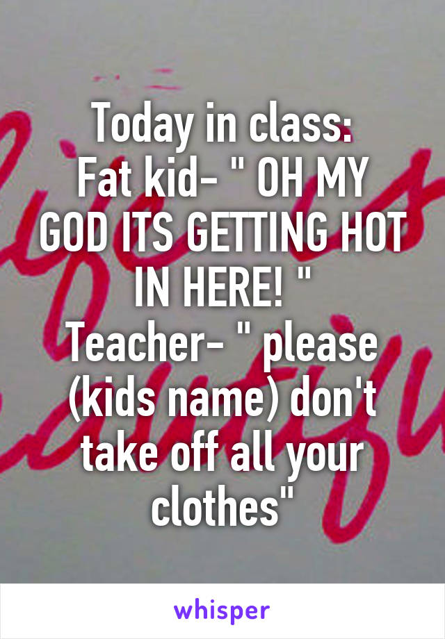 Today in class:
Fat kid- " OH MY GOD ITS GETTING HOT IN HERE! "
Teacher- " please (kids name) don't take off all your clothes"