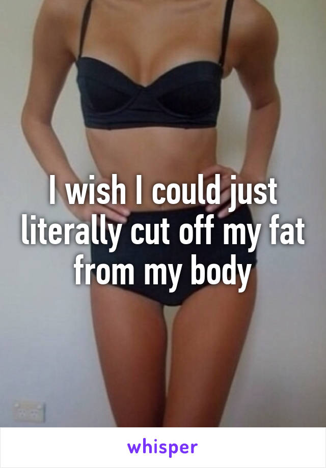 I wish I could just literally cut off my fat from my body