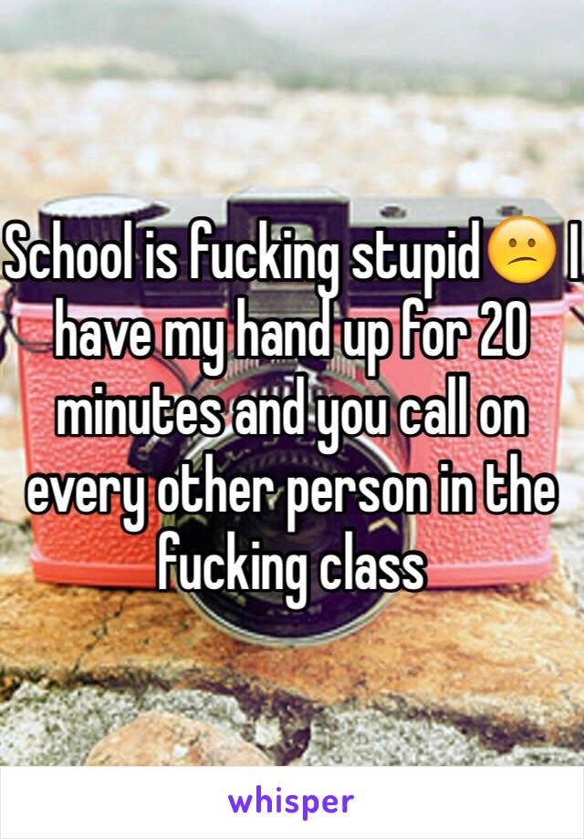 School is fucking stupid😕 I have my hand up for 20 minutes and you call on every other person in the fucking class 