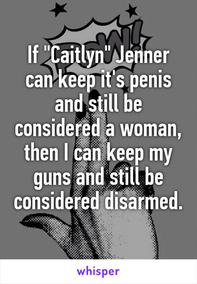 If "Caitlyn" Jenner can keep it's penis and still be considered a woman, then I can keep my guns and still be considered disarmed. 