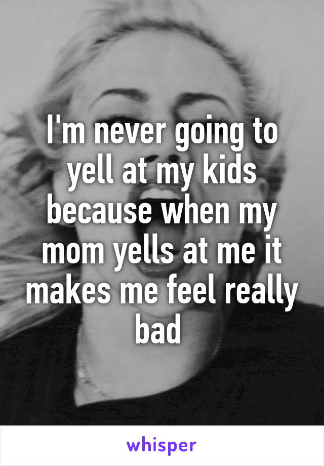 I'm never going to yell at my kids because when my mom yells at me it makes me feel really bad 