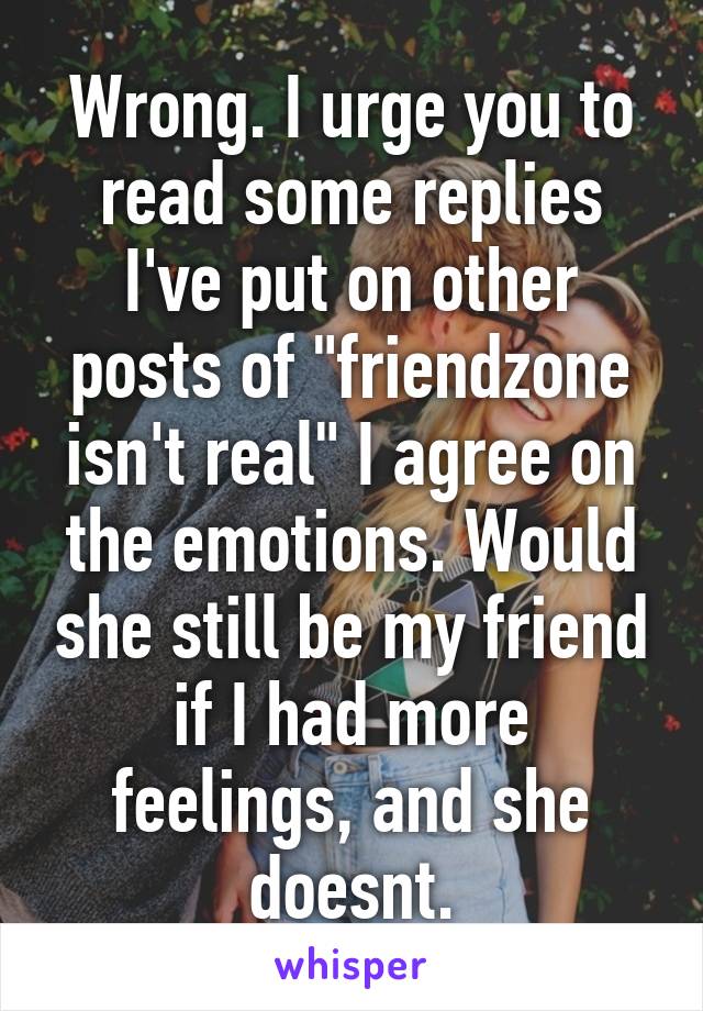 Wrong. I urge you to read some replies I've put on other posts of "friendzone isn't real" I agree on the emotions. Would she still be my friend if I had more feelings, and she doesnt.