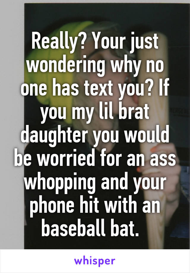 Really? Your just wondering why no one has text you? If you my lil brat daughter you would be worried for an ass whopping and your phone hit with an baseball bat.  